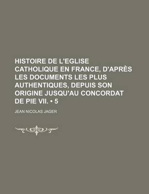 Book cover for Histoire de L'Eglise Catholique En France, D'Apres Les Documents Les Plus Authentiques, Depuis Son Origine Jusqu'au Concordat de Pie VII. (5)