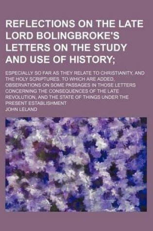 Cover of Reflections on the Late Lord Bolingbroke's Letters on the Study and Use of History; Especially So Far as They Relate to Christianity, and the Holy Scriptures. to Which Are Added, Observations on Some Passages in Those Letters Concerning the Consequences O