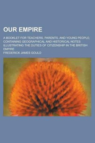 Cover of Our Empire; A Booklet for Teachers, Parents, and Young People; Containing Geographical and Historical Notes Illustrating the Duties of Citizenship in