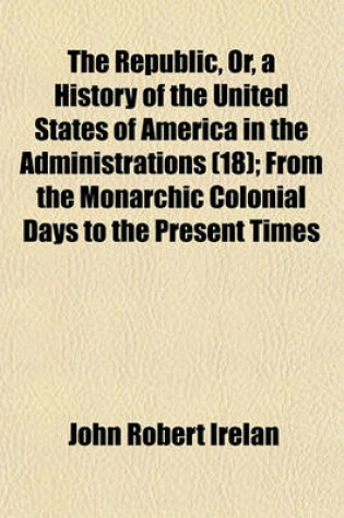 Cover of The Republic, Or, a History of the United States of America in the Administrations Volume 18; From the Monarchic Colonial Days to the Present Times