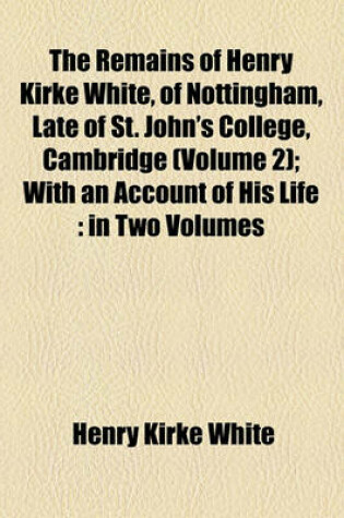 Cover of The Remains of Henry Kirke White, of Nottingham, Late of St. John's College, Cambridge (Volume 2); With an Account of His Life