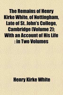 Book cover for The Remains of Henry Kirke White, of Nottingham, Late of St. John's College, Cambridge (Volume 2); With an Account of His Life