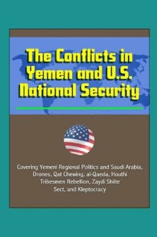 Cover of The Conflicts in Yemen and U.S. National Security - Covering Yemeni Regional Politics and Saudi Arabia, Drones, Qat Chewing, al-Qaeda, Houthi Tribesmen Rebellion, Zaydi Shiite Sect, and Kleptocracy