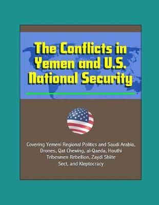 Book cover for The Conflicts in Yemen and U.S. National Security - Covering Yemeni Regional Politics and Saudi Arabia, Drones, Qat Chewing, al-Qaeda, Houthi Tribesmen Rebellion, Zaydi Shiite Sect, and Kleptocracy
