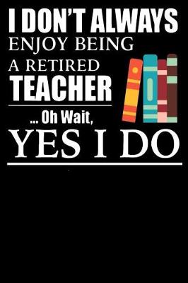 Book cover for I Don't Always Enjoy Being a Retired Teacher Oh Wait Yes i Do