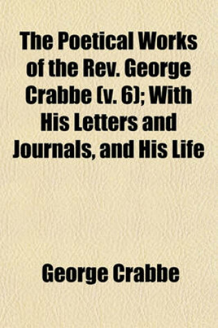 Cover of The Poetical Works of the REV. George Crabbe Volume 6; With His Letters and Journals, and His Life