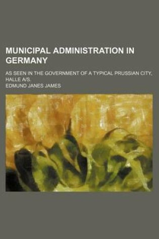 Cover of Municipal Administration in Germany; As Seen in the Government of a Typical Prussian City, Halle A-S.