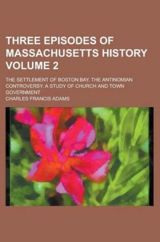 Cover of Three Episodes of Massachusetts History (Volume 2); The Settlement of Boston Bay; The Antinomian Controversy; A Study of Church and Town