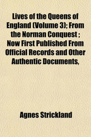 Cover of Lives of the Queens of England (Volume 3); From the Norman Conquest; Now First Published from Official Records and Other Authentic Documents,