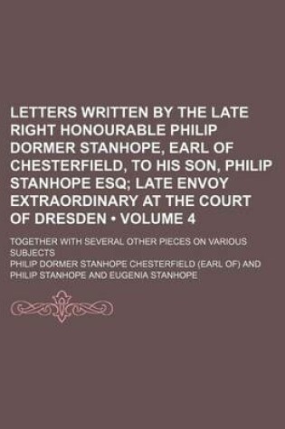 Cover of Letters Written by the Late Right Honourable Philip Dormer Stanhope, Earl of Chesterfield, to His Son, Philip Stanhope Esq (Volume 4); Late Envoy Extraordinary at the Court of Dresden. Together with Several Other Pieces on Various Subjects