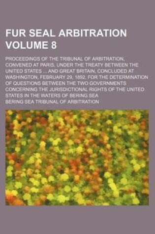 Cover of Fur Seal Arbitration Volume 8; Proceedings of the Tribunal of Arbitration, Convened at Paris, Under the Treaty Between the United States and Great Britain, Concluded at Washington, February 29, 1892, for the Determination of Questions Between the Two Gov