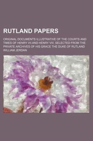 Cover of Rutland Papers; Original Documents Illustrative of the Courts and Times of Henry VII.and Henry VIII. Selected from the Private Archives of His Grace the Duke of Rutland