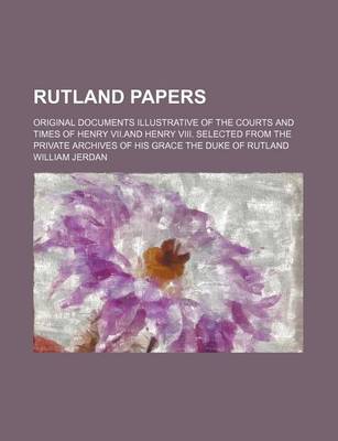 Book cover for Rutland Papers; Original Documents Illustrative of the Courts and Times of Henry VII.and Henry VIII. Selected from the Private Archives of His Grace the Duke of Rutland