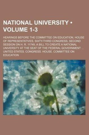 Cover of National University (Volume 1-3); Hearings Before the Committee on Education, House of Representatives, Sixty-Third Congress, Second Session on H. R. 11749, a Bill to Create a National University at the Seat of the Federal Government