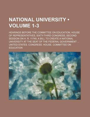 Book cover for National University (Volume 1-3); Hearings Before the Committee on Education, House of Representatives, Sixty-Third Congress, Second Session on H. R. 11749, a Bill to Create a National University at the Seat of the Federal Government