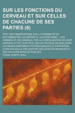 Cover of Sur Les Fonctions Du Cerveau Et Sur Celles de Chacune de Ses Parties; Avec Des Observations Sur La Possibilite de Reconnnaitre Les Instincts, Les Penchans ... Des Hommes Et Des Animaux, Par La Configuration de Leur Cerveau Et de Leur (6 )