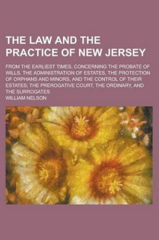 Cover of The Law and the Practice of New Jersey; From the Earliest Times, Concerning the Probate of Wills, the Administration of Estates, the Protection of Orphans and Minors, and the Control of Their Estates; The Prerogative Court, the Ordinary,