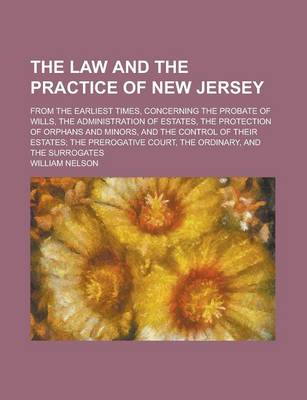 Book cover for The Law and the Practice of New Jersey; From the Earliest Times, Concerning the Probate of Wills, the Administration of Estates, the Protection of Orphans and Minors, and the Control of Their Estates; The Prerogative Court, the Ordinary,