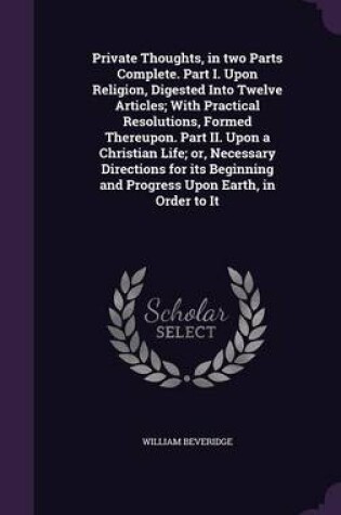 Cover of Private Thoughts, in Two Parts Complete. Part I. Upon Religion, Digested Into Twelve Articles; With Practical Resolutions, Formed Thereupon. Part II. Upon a Christian Life; Or, Necessary Directions for Its Beginning and Progress Upon Earth, in Order to It