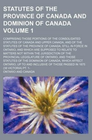 Cover of Statutes of the Province of Canada and Dominion of Canada; Comprising Those Portions of the Consolidated Statutes of Canada and Upper Canada, and of the Statutes of the Province of Canada, Still in Force in Ontario, and Which Are Volume 1