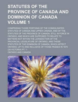 Book cover for Statutes of the Province of Canada and Dominion of Canada; Comprising Those Portions of the Consolidated Statutes of Canada and Upper Canada, and of the Statutes of the Province of Canada, Still in Force in Ontario, and Which Are Volume 1