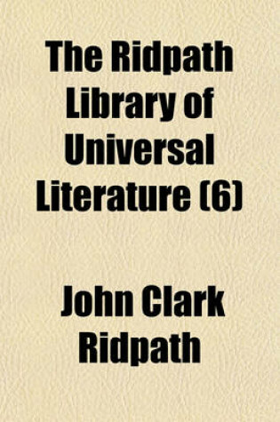 Cover of The Ridpath Library of Universal Literature (Volume 6); A Biographical and Bibliographical Summary of the World's Most Eminent Authors, Including the Choicest Extracts and Masterpieces from Their Writings, Comprising the Best Features of Many Celebrated C