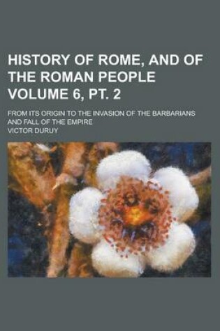 Cover of History of Rome, and of the Roman People; From Its Origin to the Invasion of the Barbarians and Fall of the Empire Volume 6, PT. 2