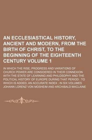 Cover of An Ecclesiastical History, Ancient and Modern, from the Birth of Christ, to the Beginning of the Eighteenth Century Volume 1; In Which the Rise, Progress and Variations of Church Power Are Considered in Their Connexion with the State of Learning and Phil