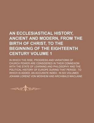 Book cover for An Ecclesiastical History, Ancient and Modern, from the Birth of Christ, to the Beginning of the Eighteenth Century Volume 1; In Which the Rise, Progress and Variations of Church Power Are Considered in Their Connexion with the State of Learning and Phil