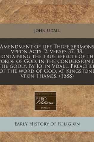 Cover of Amendment of Life Three Sermons Vppon Acts. 2. Verses 37. 38. Containing the True Effecte of the Worde of God, in the Conuersion of the Godly. by Iohn Vdall, Preacher of the Word of God, at Kingstone Vpon Thames. (1588)