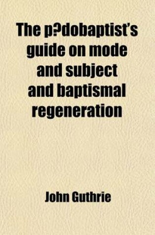 Cover of The Paedobaptist's Guide on Mode and Subject and Baptismal Regeneration