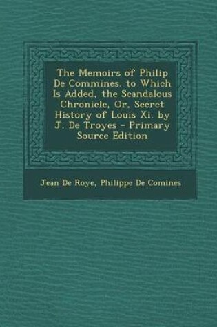 Cover of The Memoirs of Philip de Commines. to Which Is Added, the Scandalous Chronicle, Or, Secret History of Louis XI. by J. de Troyes - Primary Source Editi