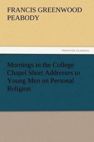 Cover of Mornings in the College Chapel Short Addresses to Young Men on Personal Religion