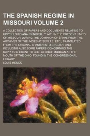 Cover of The Spanish Regime in Missouri; A Collection of Papers and Documents Relating to Upper Louisiana Principally Within the Present Limits of Missouri During the Dominion of Spain, from the Archives of the Indies at Seville, Etc., Volume 2