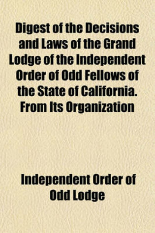 Cover of Digest of the Decisions and Laws of the Grand Lodge of the Independent Order of Odd Fellows of the State of California. from Its Organization