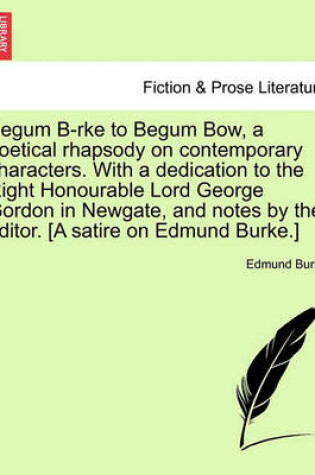 Cover of Begum B-Rke to Begum Bow, a Poetical Rhapsody on Contemporary Characters. with a Dedication to the Right Honourable Lord George Gordon in Newgate, and Notes by the Editor. [a Satire on Edmund Burke.]