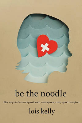 Book cover for Be the Noddle: Fifty Ways to Be a Compassionate, Courageous, Crazy-Good Caregiver