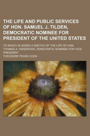 Cover of The Life and Public Services of Hon. Samuel J. Tilden, Democratic Nominee for President of the United States; To Which Is Added a Sketch of the Life of Hon. Thomas A. Hendricks, Democratic Nominee for Vice-President