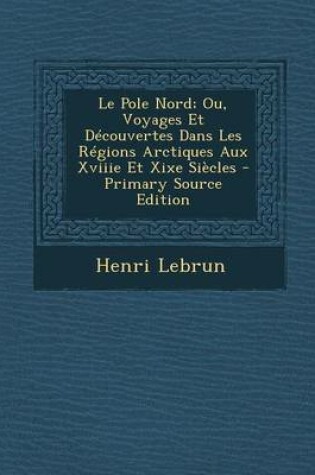 Cover of Le Pole Nord; Ou, Voyages Et Decouvertes Dans Les Regions Arctiques Aux Xviiie Et Xixe Siecles