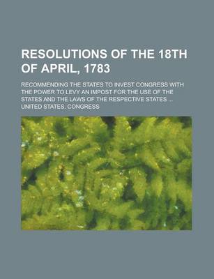 Book cover for Resolutions of the 18th of April, 1783; Recommending the States to Invest Congress with the Power to Levy an Impost for the Use of the States and the