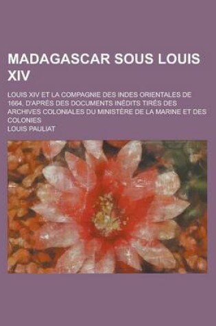 Cover of Madagascar Sous Louis XIV; Louis XIV Et La Compagnie Des Indes Orientales de 1664, D'Apres Des Documents Inedits Tires Des Archives Coloniales Du Mini