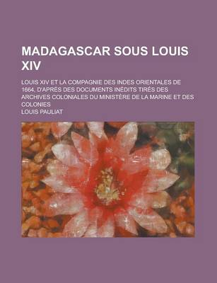 Book cover for Madagascar Sous Louis XIV; Louis XIV Et La Compagnie Des Indes Orientales de 1664, D'Apres Des Documents Inedits Tires Des Archives Coloniales Du Mini