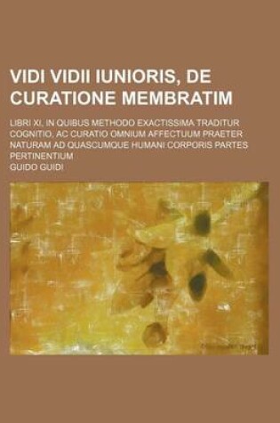 Cover of Vidi VIDII Iunioris, de Curatione Membratim; Libri XI, in Quibus Methodo Exactissima Traditur Cognitio, AC Curatio Omnium Affectuum Praeter Naturam Ad Quascumque Humani Corporis Partes Pertinentium