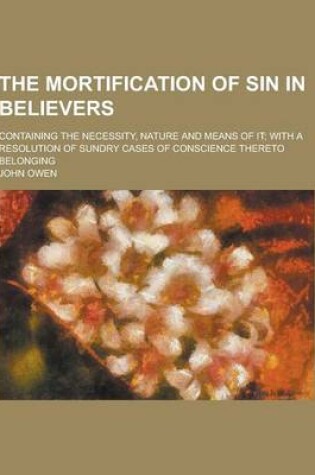Cover of The Mortification of Sin in Believers; Containing the Necessity, Nature and Means of It; With a Resolution of Sundry Cases of Conscience Thereto Belon