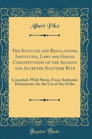 Cover of The Statutes and Regulations, Institutes, Laws and Grand Constitutions of the Ancient and Accepted Scottish Rite: Compiled, With Notes, From Authentic Documents, for the Use of the Order (Classic Reprint)
