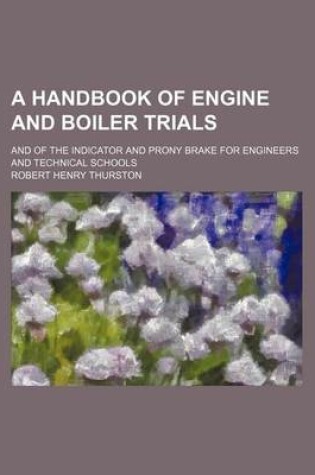 Cover of A Handbook of Engine and Boiler Trials; And of the Indicator and Prony Brake for Engineers and Technical Schools