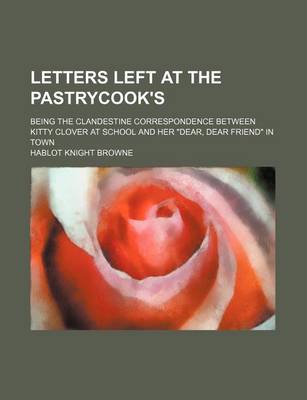 Book cover for Letters Left at the Pastrycook's; Being the Clandestine Correspondence Between Kitty Clover at School and Her "Dear, Dear Friend" in Town