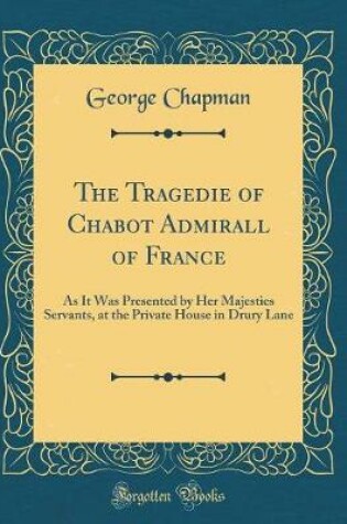 Cover of The Tragedie of Chabot Admirall of France: As It Was Presented by Her Majesties Servants, at the Private House in Drury Lane (Classic Reprint)