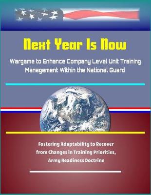 Book cover for Next Year Is Now - Wargame to Enhance Company Level Unit Training Management Within the National Guard - Fostering Adaptability to Recover from Changes in Training Priorities, Army Readiness Doctrine