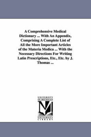 Cover of A Comprehensive Medical Dictionary ... With An Appendix, Comprising A Complete List of All the More Important Articles of the Materia Medica ... With the Necessary Directions For Writing Latin Prescriptions, Etc., Etc. by J. Thomas ...